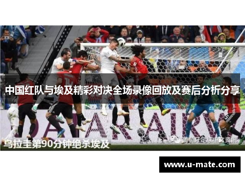 中国红队与埃及精彩对决全场录像回放及赛后分析分享